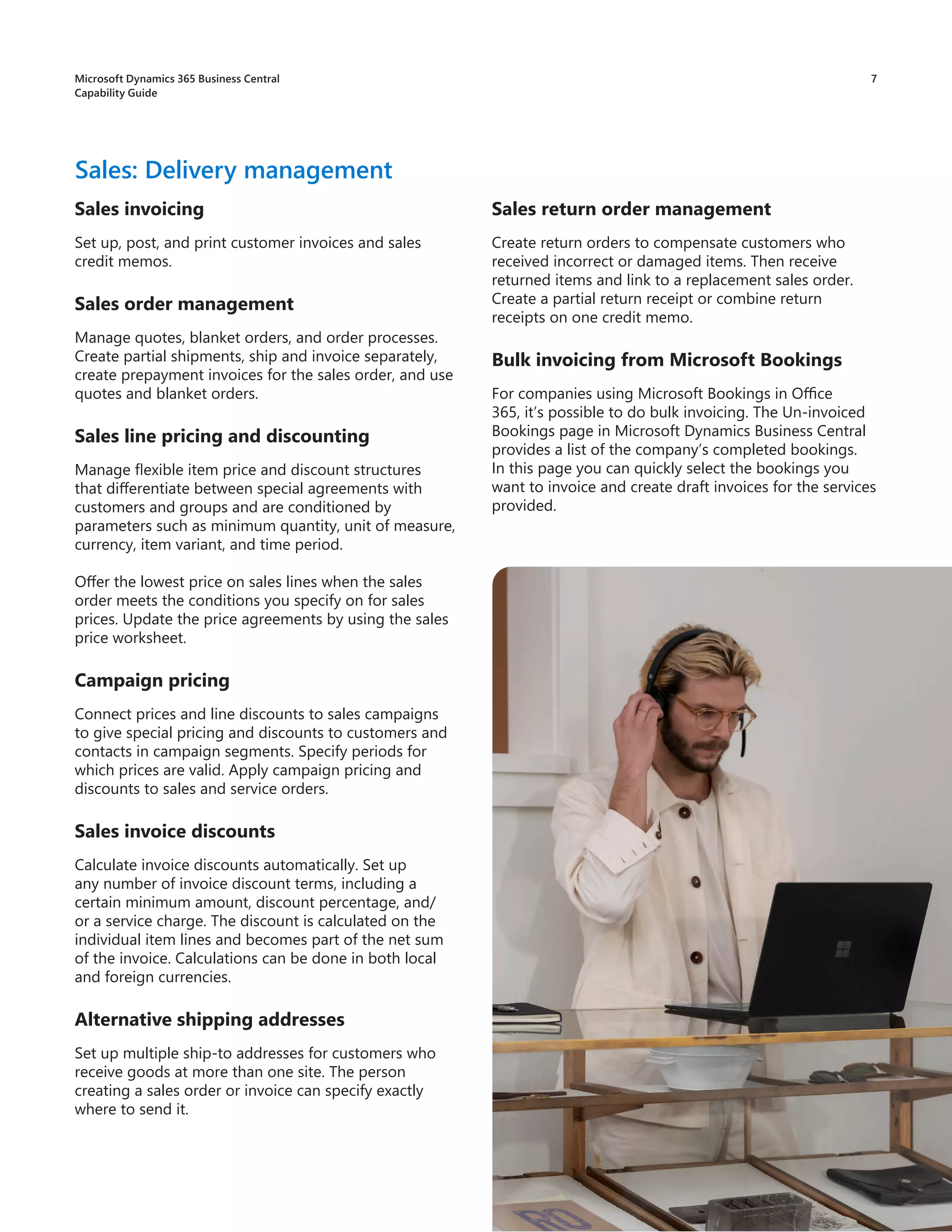 7
Sales invoicing
Set up, post, and print customer invoices and sales
credit memos.
Sales order management
Manage quotes, blanket orders, and order processes.
Create partial shipments, ship and invoice separately,
create prepayment invoices for the sales order, and use
quotes and blanket orders.
Sales line pricing and discounting
Manage flexible item price and discount structures
that differentiate between special agreements with
customers and groups and are conditioned by
parameters such as minimum quantity, unit of measure,
currency, item variant, and time period.
Offer the lowest price on sales lines when the sales
order meets the conditions you specify on for sales
prices. Update the price agreements by using the sales
price worksheet.
Campaign pricing
Connect prices and line discounts to sales campaigns
to give special pricing and discounts to customers and
contacts in campaign segments. Specify periods for
which prices are valid. Apply campaign pricing and
discounts to sales and service orders.
Sales invoice discounts
Calculate invoice discounts automatically. Set up
any number of invoice discount terms, including a
certain minimum amount, discount percentage, and/
or a service charge. The discount is calculated on the
individual item lines and becomes part of the net sum
of the invoice. Calculations can be done in both local
and foreign currencies.
Alternative shipping addresses
Set up multiple ship-to addresses for customers who
receive goods at more than one site. The person
creating a sales order or invoice can specify exactly
where to send it.
Sales: Delivery management
Sales return order management
Create return orders to compensate customers who
received incorrect or damaged items. Then receive
returned items and link to a replacement sales order.
Create a partial return receipt or combine return
receipts on one credit memo.
Bulk invoicing from Microsoft Bookings
For companies using Microsoft Bookings in Office
365, it’s possible to do bulk invoicing. The Un-invoiced
Bookings page in Microsoft Dynamics Business Central
provides a list of the company’s completed bookings.
In this page you can quickly select the bookings you
want to invoice and create draft invoices for the services
provided.
Microsoft Dynamics 365 Business Central
Capability Guide
 