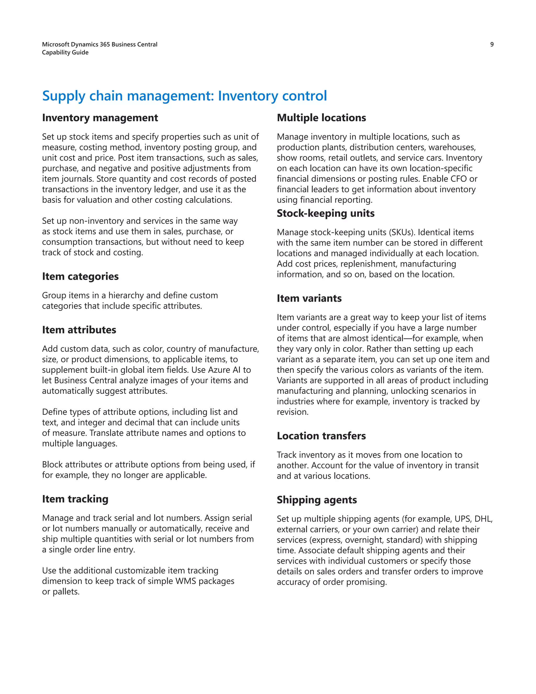 9
Inventory management
Set up stock items and specify properties such as unit of
measure, costing method, inventory posting group, and
unit cost and price. Post item transactions, such as sales,
purchase, and negative and positive adjustments from
item journals. Store quantity and cost records of posted
transactions in the inventory ledger, and use it as the
basis for valuation and other costing calculations.
Set up non-inventory and services in the same way
as stock items and use them in sales, purchase, or
consumption transactions, but without need to keep
track of stock and costing.
Item categories
Group items in a hierarchy and define custom
categories that include specific attributes.
Item attributes
Add custom data, such as color, country of manufacture,
size, or product dimensions, to applicable items, to
supplement built-in global item fields. Use Azure AI to
let Business Central analyze images of your items and
automatically suggest attributes.
Define types of attribute options, including list and
text, and integer and decimal that can include units
of measure. Translate attribute names and options to
multiple languages.
Block attributes or attribute options from being used, if
for example, they no longer are applicable.
Item tracking
Manage and track serial and lot numbers. Assign serial
or lot numbers manually or automatically, receive and
ship multiple quantities with serial or lot numbers from
a single order line entry.
Use the additional customizable item tracking
dimension to keep track of simple WMS packages
or pallets.
Supply chain management: Inventory control
Multiple locations
Manage inventory in multiple locations, such as
production plants, distribution centers, warehouses,
show rooms, retail outlets, and service cars. Inventory
on each location can have its own location-specific
financial dimensions or posting rules. Enable CFO or
financial leaders to get information about inventory
using financial reporting.
Stock-keeping units
Manage stock-keeping units (SKUs). Identical items
with the same item number can be stored in different
locations and managed individually at each location.
Add cost prices, replenishment, manufacturing
information, and so on, based on the location.
Item variants
Item variants are a great way to keep your list of items
under control, especially if you have a large number
of items that are almost identical—for example, when
they vary only in color. Rather than setting up each
variant as a separate item, you can set up one item and
then specify the various colors as variants of the item.
Variants are supported in all areas of product including
manufacturing and planning, unlocking scenarios in
industries where for example, inventory is tracked by
revision.
Location transfers
Track inventory as it moves from one location to
another. Account for the value of inventory in transit
and at various locations.
Shipping agents
Set up multiple shipping agents (for example, UPS, DHL,
external carriers, or your own carrier) and relate their
services (express, overnight, standard) with shipping
time. Associate default shipping agents and their
services with individual customers or specify those
details on sales orders and transfer orders to improve
accuracy of order promising.
Microsoft Dynamics 365 Business Central
Capability Guide
 