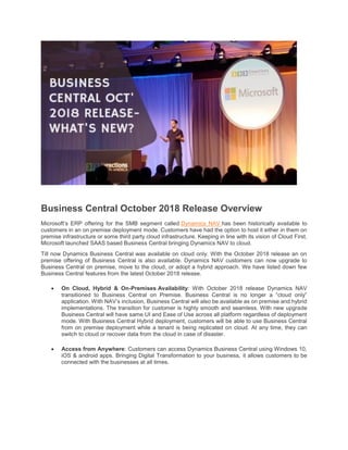 Business Central October 2018 Release Overview
Microsoft’s ERP offering for the SMB segment called Dynamics NAV has been historically available to
customers in an on premise deployment mode. Customers have had the option to host it either in them on
premise infrastructure or some third party cloud infrastructure. Keeping in line with its vision of Cloud First,
Microsoft launched SAAS based Business Central bringing Dynamics NAV to cloud.
Till now Dynamics Business Central was available on cloud only. With the October 2018 release an on
premise offering of Business Central is also available. Dynamics NAV customers can now upgrade to
Business Central on premise, move to the cloud, or adopt a hybrid approach. We have listed down few
Business Central features from the latest October 2018 release.
 On Cloud, Hybrid & On-Premises Availability: With October 2018 release Dynamics NAV
transitioned to Business Central on Premise. Business Central is no longer a “cloud only”
application. With NAV’s inclusion, Business Central will also be available as on premise and hybrid
implementations. The transition for customer is highly smooth and seamless. With new upgrade
Business Central will have same UI and Ease of Use across all platform regardless of deployment
mode. With Business Central Hybrid deployment, customers will be able to use Business Central
from on premise deployment while a tenant is being replicated on cloud. At any time, they can
switch to cloud or recover data from the cloud in case of disaster.
 Access from Anywhere: Customers can access Dynamics Business Central using Windows 10,
iOS & android apps. Bringing Digital Transformation to your business, it allows customers to be
connected with the businesses at all times.
 