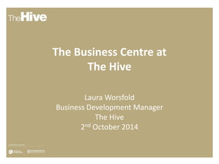 The Business Centre at 
The Hive 
Laura Worsfold 
Business Development Manager 
The Hive 
2nd October 2014 
 