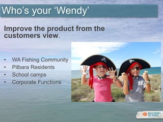 Who’s your ‘Wendy’
Improve the product from the
customers view.
• WA Fishing Community
• Pilbara Residents
• School camps
• Corporate Functions
 