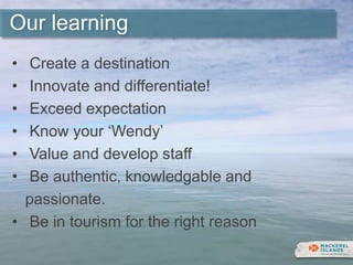 Our learning
• Create a destination
• Innovate and differentiate!
• Exceed expectation
• Know your ‘Wendy’
• Value and develop staff
• Be authentic, knowledgable and
passionate.
• Be in tourism for the right reason
 