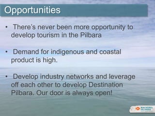 Opportunities
• There’s never been more opportunity to
develop tourism in the Pilbara
• Demand for indigenous and coastal
product is high.
• Develop industry networks and leverage
off each other to develop Destination
Pilbara. Our door is always open!
 