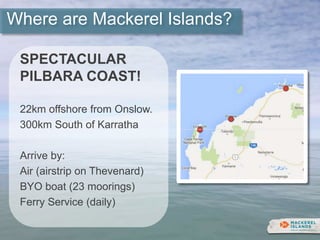 Where are Mackerel Islands?
SPECTACULAR
PILBARA COAST!
22km offshore from Onslow.
300km South of Karratha
Arrive by:
Air (airstrip on Thevenard)
BYO boat (23 moorings)
Ferry Service (daily)
 