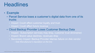 • Example
• Parcel Service loses a customer’s digital data from one of its
trucks
• Impact: Could affect customer loyalty and trust
• Impact: Could affect future revenue
• Cloud Backup Provider Loses Customer Backup Data
• Impact: Subscription services may drop, customer trust diminished
• Impact: Brand value declines, revenues drop
• Secondary Impact: Backup Provider blames failure on disk vendor
• Disk Manufacturer’s reputation on the line
Headlines
 