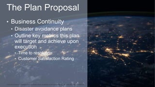 The Plan Proposal
• Business Continuity
• Disaster avoidance plans
• Outline key metrics this plan
will target and achieve...
