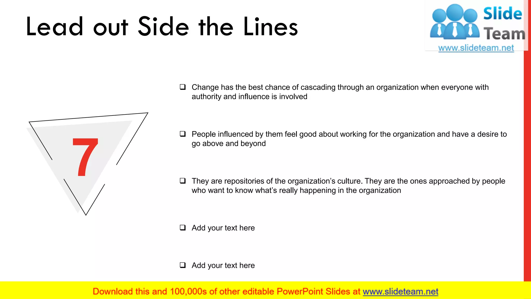 ❑ Change has the best chance of cascading through an organization when everyone with
authority and influence is involved
❑ People influenced by them feel good about working for the organization and have a desire to
go above and beyond
❑ Add your text here
❑ Add your text here
❑ They are repositories of the organization’s culture. They are the ones approached by people
who want to know what’s really happening in the organization
7
Lead out Side the Lines
10
 