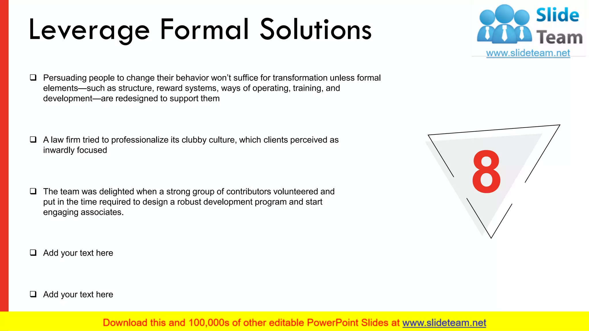 ❑ Persuading people to change their behavior won’t suffice for transformation unless formal
elements—such as structure, reward systems, ways of operating, training, and
development—are redesigned to support them
❑ A law firm tried to professionalize its clubby culture, which clients perceived as
inwardly focused
❑ Add your text here
❑ Add your text here
❑ The team was delighted when a strong group of contributors volunteered and
put in the time required to design a robust development program and start
engaging associates.
8
Leverage Formal Solutions
11
 