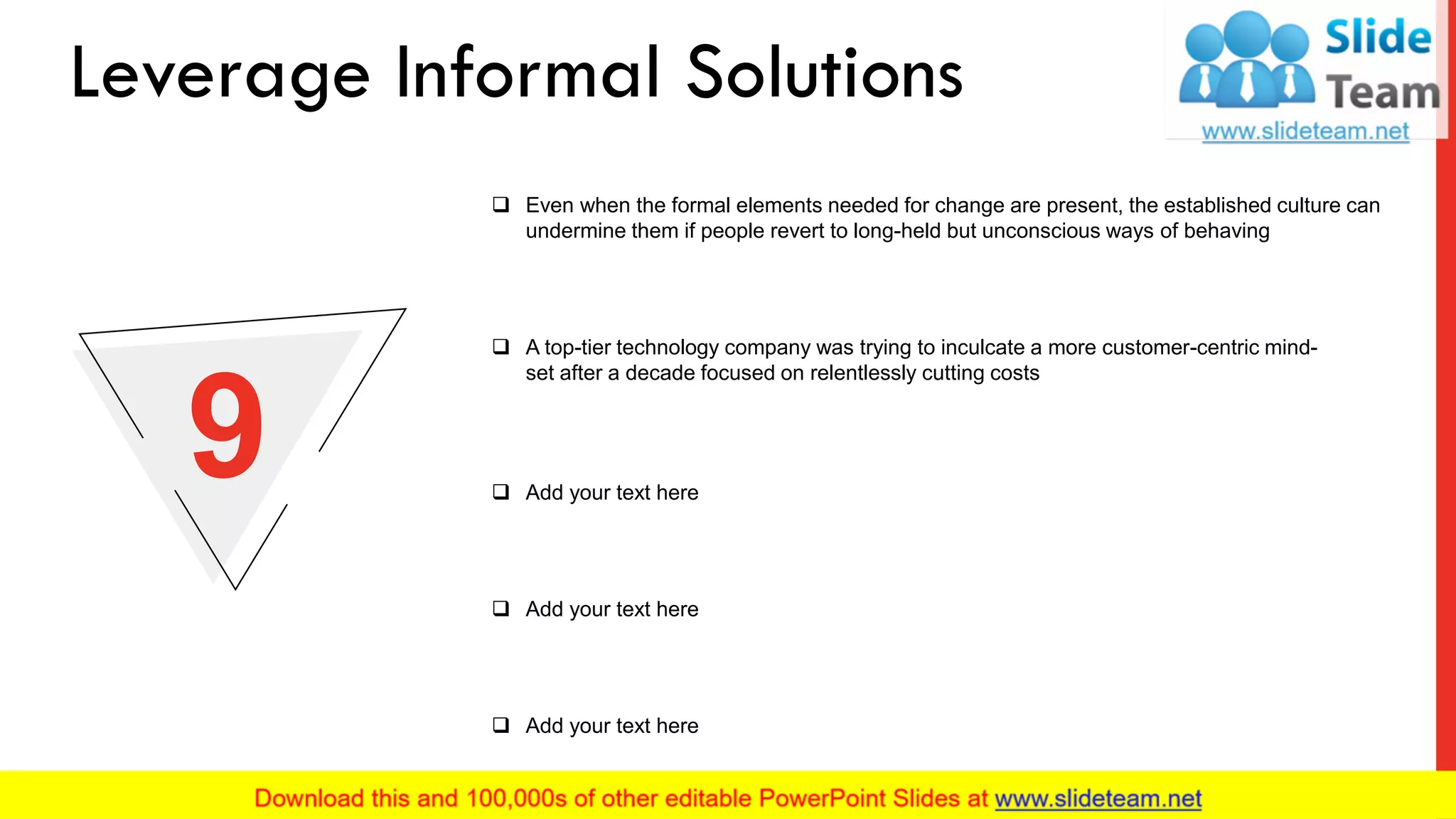 ❑ Even when the formal elements needed for change are present, the established culture can
undermine them if people revert to long-held but unconscious ways of behaving
❑ A top-tier technology company was trying to inculcate a more customer-centric mind-
set after a decade focused on relentlessly cutting costs
❑ Add your text here
❑ Add your text here
❑ Add your text here
9
Leverage Informal Solutions
12
 
