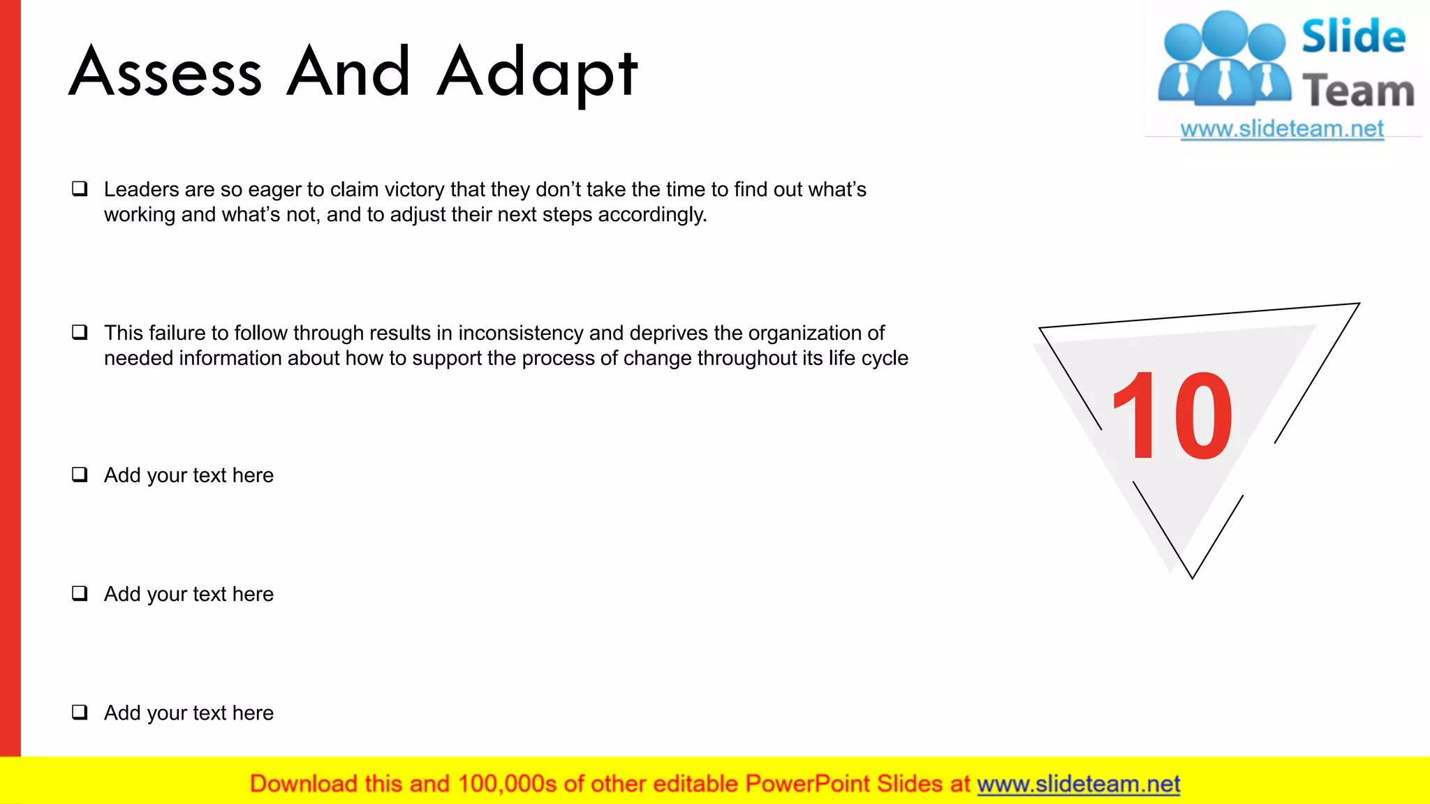 ❑ Leaders are so eager to claim victory that they don’t take the time to find out what’s
working and what’s not, and to adjust their next steps accordingly.
❑ This failure to follow through results in inconsistency and deprives the organization of
needed information about how to support the process of change throughout its life cycle
❑ Add your text here
❑ Add your text here
❑ Add your text here
10
Assess And Adapt
13
 