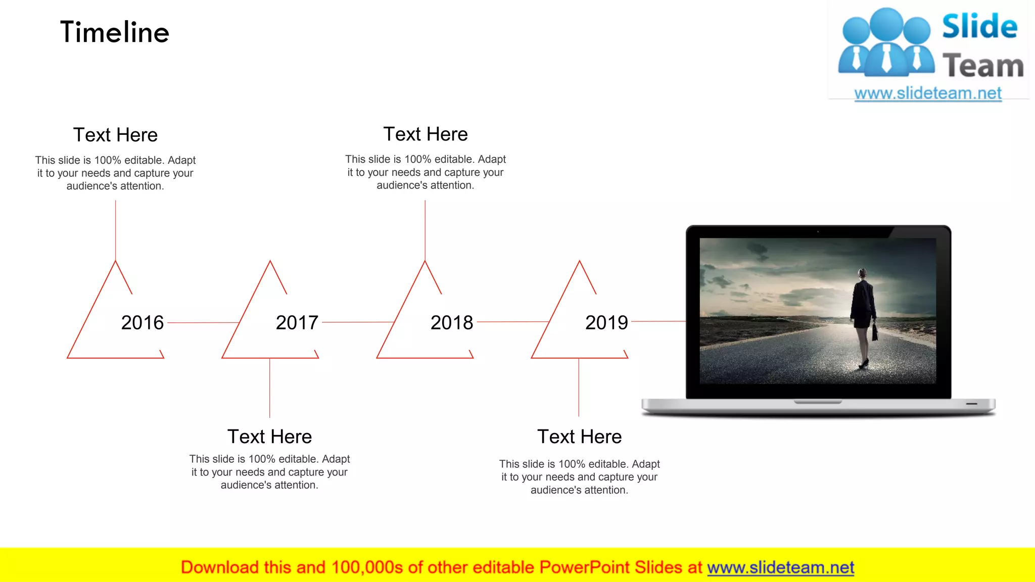 This slide is 100% editable. Adapt
it to your needs and capture your
audience's attention.
Text Here
2016
This slide is 100% editable. Adapt
it to your needs and capture your
audience's attention.
Text Here
2017
This slide is 100% editable. Adapt
it to your needs and capture your
audience's attention.
Text Here
2018
This slide is 100% editable. Adapt
it to your needs and capture your
audience's attention.
Text Here
2019
Timeline
20
 