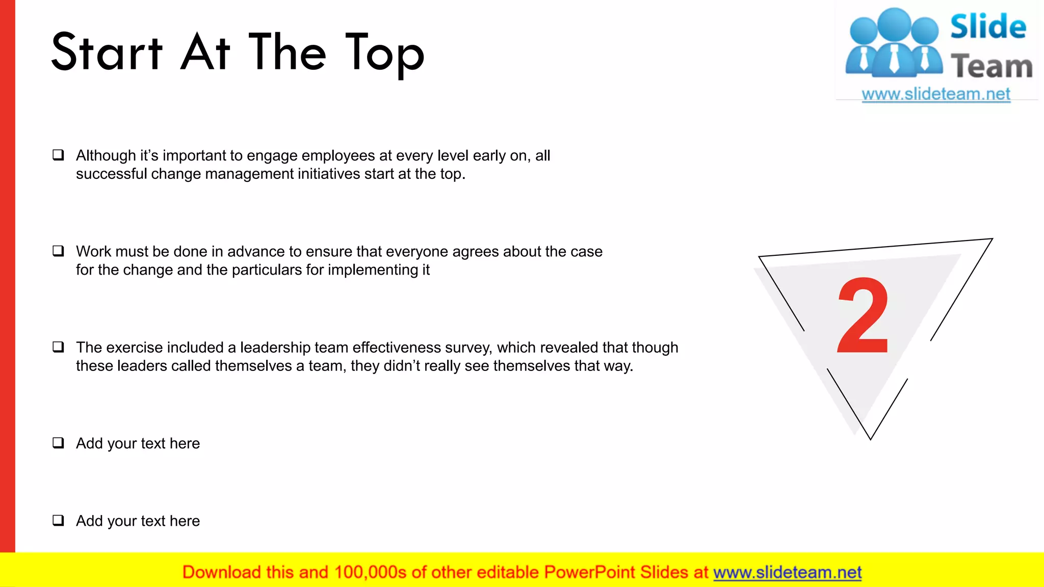 ❑ Although it’s important to engage employees at every level early on, all
successful change management initiatives start at the top.
❑ Work must be done in advance to ensure that everyone agrees about the case
for the change and the particulars for implementing it
❑ The exercise included a leadership team effectiveness survey, which revealed that though
these leaders called themselves a team, they didn’t really see themselves that way.
❑ Add your text here
❑ Add your text here
2
Start At The Top
5
 
