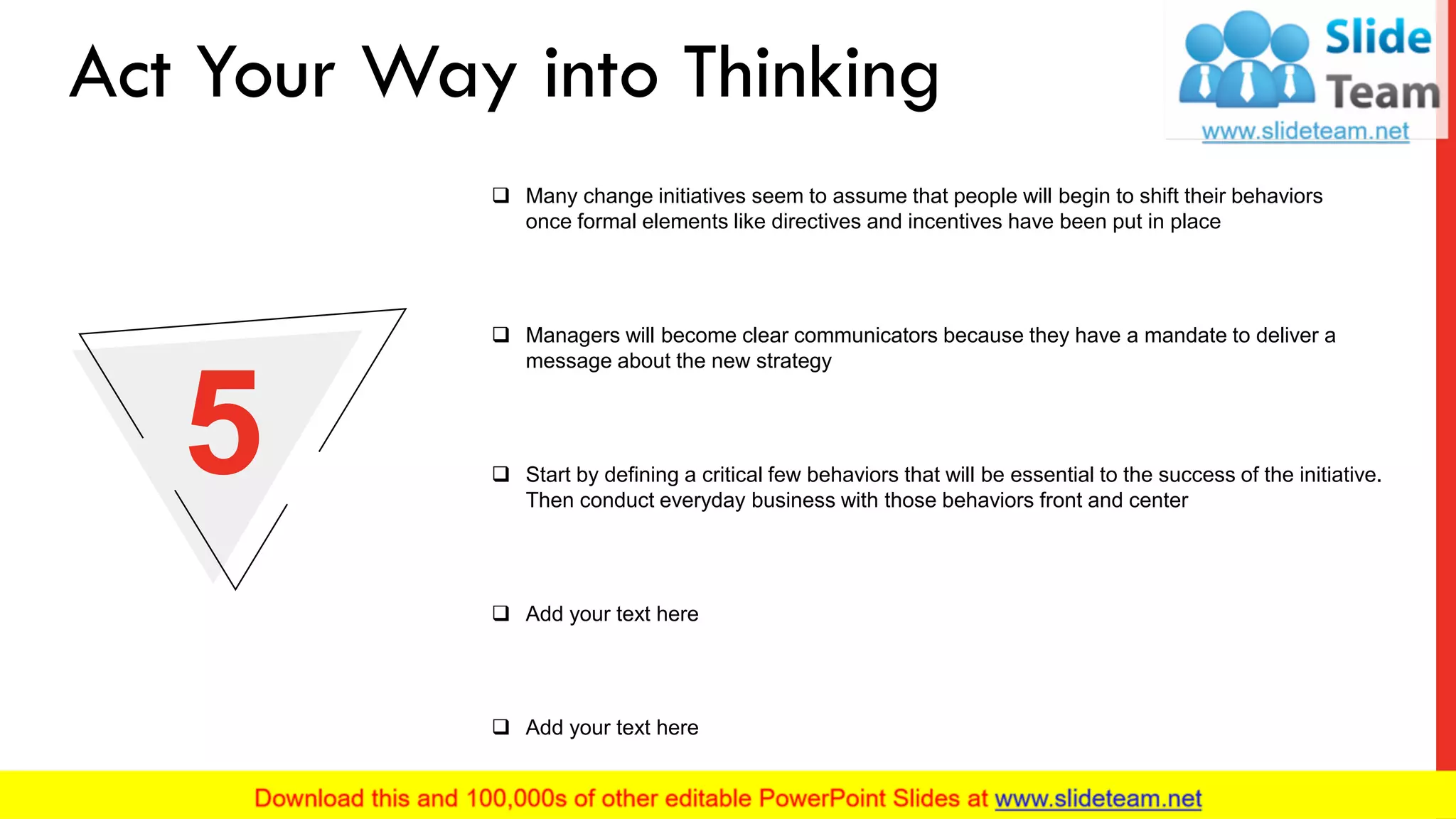 ❑ Many change initiatives seem to assume that people will begin to shift their behaviors
once formal elements like directives and incentives have been put in place
❑ Managers will become clear communicators because they have a mandate to deliver a
message about the new strategy
❑ Add your text here
❑ Add your text here
❑ Start by defining a critical few behaviors that will be essential to the success of the initiative.
Then conduct everyday business with those behaviors front and center
5
Act Your Way into Thinking
8
 