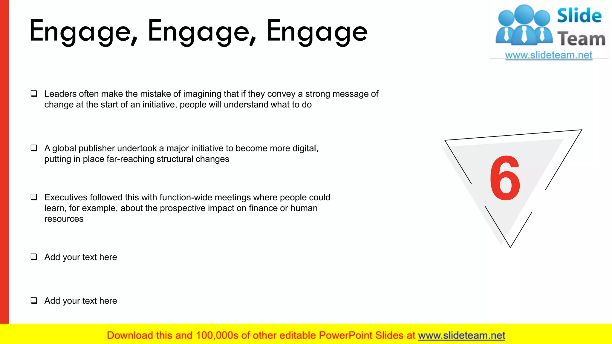 ❑ Leaders often make the mistake of imagining that if they convey a strong message of
change at the start of an initiative, people will understand what to do
❑ A global publisher undertook a major initiative to become more digital,
putting in place far-reaching structural changes
❑ Add your text here
❑ Add your text here
❑ Executives followed this with function-wide meetings where people could
learn, for example, about the prospective impact on finance or human
resources
6
Engage, Engage, Engage
9
 