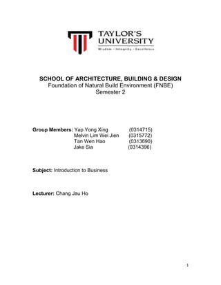 SCHOOL OF ARCHITECTURE, BUILDING & DESIGN
Foundation of Natural Build Environment (FNBE)
Semester 2

Group Members: Yap Yong Xing
Melvin Lim Wei Jien
Tan Wen Hao
Jake Sia

(0314715)
(0315772)
(0313690)
(0314396)

Subject: Introduction to Business

Lecturer: Chang Jau Ho

1

 