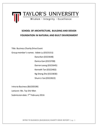 INTRO TO BUSINESS (BUS301014) CHARITY DRIVE REPORT | pg. 1
SCHOOL OF ARCHITECTURE, BUILDING AND DESIGN
FOUNDATION IN NATURAL AND BUILT ENVIRONMENT
Title: Business Charity Drive Event
Group member’s names: Adele Lu (0323151)
Dana Kan (0323648)
Danica Gan (0323708)
Darren Leong (0323645)
Kenneth Tan (0322482)
Ng Sheng Zhe (0323830)
ShumLi Sze(0322822)
Intro to Business (BUS30104)
Lecturer: Ms. Tay Shir Men
Submission date: 7TH
February 2016
 