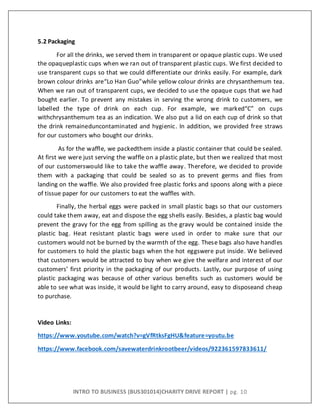 INTRO TO BUSINESS (BUS301014)CHARITY DRIVE REPORT | pg. 10
5.2 Packaging
For all the drinks, we served them in transparent or opaque plastic cups. We used
the opaqueplastic cups when we ran out of transparent plastic cups. We first decided to
use transparent cups so that we could differentiate our drinks easily. For example, dark
brown colour drinks are“Lo Han Guo”while yellow colour drinks are chrysanthemum tea.
When we ran out of transparent cups, we decided to use the opaque cups that we had
bought earlier. To prevent any mistakes in serving the wrong drink to customers, we
labelled the type of drink on each cup. For example, we marked“C” on cups
withchrysanthemum tea as an indication. We also put a lid on each cup of drink so that
the drink remaineduncontaminated and hygienic. In addition, we provided free straws
for our customers who bought our drinks.
As for the waffle, we packedthem inside a plastic container that could be sealed.
At first we were just serving the waffle on a plastic plate, but then we realized that most
of our customerswould like to take the waffle away. Therefore, we decided to provide
them with a packaging that could be sealed so as to prevent germs and flies from
landing on the waffle. We also provided free plastic forks and spoons along with a piece
of tissue paper for our customers to eat the waffles with.
Finally, the herbal eggs were packed in small plastic bags so that our customers
could take them away, eat and dispose the egg shells easily. Besides, a plastic bag would
prevent the gravy for the egg from spilling as the gravy would be contained inside the
plastic bag. Heat resistant plastic bags were used in order to make sure that our
customers would not be burned by the warmth of the egg. These bags also have handles
for customers to hold the plastic bags when the hot eggswere put inside. We believed
that customers would be attracted to buy when we give the welfare and interest of our
customers’ first priority in the packaging of our products. Lastly, our purpose of using
plastic packaging was because of other various benefits such as customers would be
able to see what was inside, it would be light to carry around, easy to disposeand cheap
to purchase.
Video Links:
https://www.youtube.com/watch?v=gVfRtksFgHU&feature=youtu.be
https://www.facebook.com/savewaterdrinkrootbeer/videos/922361597833611/
 
