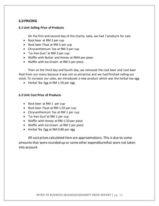 INTRO TO BUSINESS (BUS301014)CHARITY DRIVE REPORT | pg. 11
6.0 PRICING
6.1 Unit Selling Price of Products
On the first and second day of the charity sales, we had 7 products for sale.
 Root beer at RM 3 per cup
 Root beer Float at RM 5 per cup
 Chrysanthemum Tea at RM 3 per cup
 “Lo Han Guo” at RM 3 per cup
 Waffle with Butter and Honey at RM4 per piece
 Waffle with Ice-Cream at RM 5 per piece
Then on the third day and fourth day, we removed the root beer and root beer
float from our menu because it was not so attractive and we had finished selling our
stock. To increase our sales, we introduced a new product which was the herbal tea egg.
 Herbal Tea Egg at RM 1.50 per egg
6.2 Unit Cost Price of Products
 Root beer at RM 1 per cup
 Root beer Float at RM 1.50 per cup
 Chrysanthemum Tea at RM 1 per cup
 “Lo Han Guo”at RM 1 per cup
 Waffle with Honey at RM 1.50 per piece
 Waffle with Ice-Cream at RM 2 per piece
 Herbal Tea Egg at RM 0.80 per egg
All costprices calculated here are approximations. This is due to some
amounts that wererounded up or someother expenditurethat were not taken
into account.
 