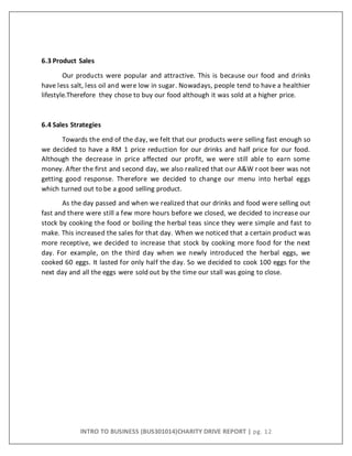 INTRO TO BUSINESS (BUS301014)CHARITY DRIVE REPORT | pg. 12
6.3 Product Sales
Our products were popular and attractive. This is because our food and drinks
have less salt, less oil and were low in sugar. Nowadays, people tend to have a healthier
lifestyle.Therefore they chose to buy our food although it was sold at a higher price.
6.4 Sales Strategies
Towards the end of the day, we felt that our products were selling fast enough so
we decided to have a RM 1 price reduction for our drinks and half price for our food.
Although the decrease in price affected our profit, we were still able to earn some
money. After the first and second day, we also realized that our A&W root beer was not
getting good response. Therefore we decided to change our menu into herbal eggs
which turned out to be a good selling product.
As the day passed and when we realized that our drinks and food were selling out
fast and there were still a few more hours before we closed, we decided to increase our
stock by cooking the food or boiling the herbal teas since they were simple and fast to
make. This increased the sales for that day. When we noticed that a certain product was
more receptive, we decided to increase that stock by cooking more food for the next
day. For example, on the third day when we newly introduced the herbal eggs, we
cooked 60 eggs. It lasted for only half the day. So we decided to cook 100 eggs for the
next day and all the eggs were sold out by the time our stall was going to close.
 