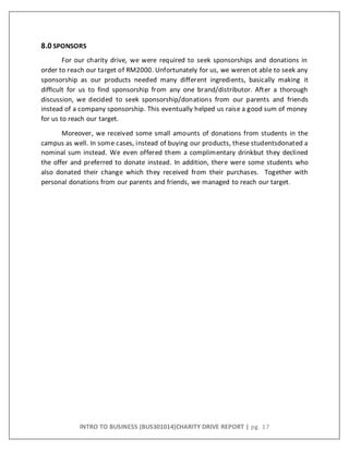 INTRO TO BUSINESS (BUS301014)CHARITY DRIVE REPORT | pg. 17
8.0 SPONSORS
For our charity drive, we were required to seek sponsorships and donations in
order to reach our target of RM2000. Unfortunately for us, we werenot able to seek any
sponsorship as our products needed many different ingredients, basically making it
difficult for us to find sponsorship from any one brand/distributor. After a thorough
discussion, we decided to seek sponsorship/donations from our parents and friends
instead of a company sponsorship. This eventually helped us raise a good sum of money
for us to reach our target.
Moreover, we received some small amounts of donations from students in the
campus as well. In some cases, instead of buying our products, these studentsdonated a
nominal sum instead. We even offered them a complimentary drinkbut they declined
the offer and preferred to donate instead. In addition, there were some students who
also donated their change which they received from their purchases. Together with
personal donations from our parents and friends, we managed to reach our target.
 