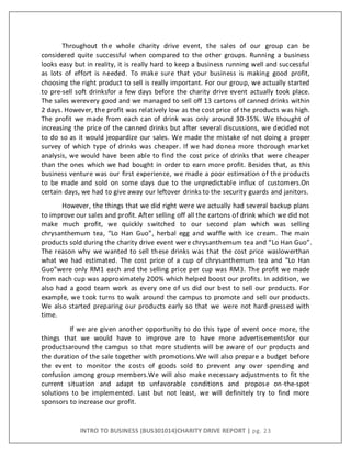 INTRO TO BUSINESS (BUS301014)CHARITY DRIVE REPORT | pg. 23
Throughout the whole charity drive event, the sales of our group can be
considered quite successful when compared to the other groups. Running a business
looks easy but in reality, it is really hard to keep a business running well and successful
as lots of effort is needed. To make sure that your business is making good profit,
choosing the right product to sell is really important. For our group, we actually started
to pre-sell soft drinksfor a few days before the charity drive event actually took place.
The sales werevery good and we managed to sell off 13 cartons of canned drinks within
2 days. However, the profit was relatively low as the cost price of the products was high.
The profit we made from each can of drink was only around 30-35%. We thought of
increasing the price of the canned drinks but after several discussions, we decided not
to do so as it would jeopardize our sales. We made the mistake of not doing a proper
survey of which type of drinks was cheaper. If we had donea more thorough market
analysis, we would have been able to find the cost price of drinks that were cheaper
than the ones which we had bought in order to earn more profit. Besides that, as this
business venture was our first experience, we made a poor estimation of the products
to be made and sold on some days due to the unpredictable influx of customers.On
certain days, we had to give away our leftover drinks to the security guards and janitors.
However, the things that we did right were we actually had several backup plans
to improve our sales and profit. After selling off all the cartons of drink which we did not
make much profit, we quickly switched to our second plan which was selling
chrysanthemum tea, “Lo Han Guo”, herbal egg and waffle with ice cream. The main
products sold during the charity drive event were chrysanthemum tea and “Lo Han Guo”.
The reason why we wanted to sell these drinks was that the cost price waslowerthan
what we had estimated. The cost price of a cup of chrysanthemum tea and “Lo Han
Guo”were only RM1 each and the selling price per cup was RM3. The profit we made
from each cup was approximately 200% which helped boost our profits. In addition, we
also had a good team work as every one of us did our best to sell our products. For
example, we took turns to walk around the campus to promote and sell our products.
We also started preparing our products early so that we were not hard-pressed with
time.
If we are given another opportunity to do this type of event once more, the
things that we would have to improve are to have more advertisementsfor our
productsaround the campus so that more students will be aware of our products and
the duration of the sale together with promotions.We will also prepare a budget before
the event to monitor the costs of goods sold to prevent any over spending and
confusion among group members.We will also make necessary adjustments to fit the
current situation and adapt to unfavorable conditions and propose on-the-spot
solutions to be implemented. Last but not least, we will definitely try to find more
sponsors to increase our profit.
 
