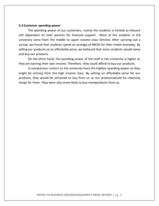 INTRO TO BUSINESS (BUS301014)CHARITY DRIVE REPORT | pg. 6
3.3 Customer spending power
The spending power of our customers, mainly the students is limited as theyare
still dependent on their parents for financial support. Most of the students in the
university come from the middle to upper income class families. After carrying out a
survey, we found that students spend an average of RM20 for their meals everyday. By
selling our products at an affordable price, we believed that more students would come
and buy our products.
On the other hand, the spending power of the staff in the university is higher as
they are earning their own income. Therefore, they could afford to buy our products.
In comparison, visitors to the university have the highest spending power as they
might be coming from the high income class. By setting an affordable price for our
products, they would be attracted to buy from us as our productswould be relatively
cheap for them. They were also more likely to buy moreproducts from us.
 