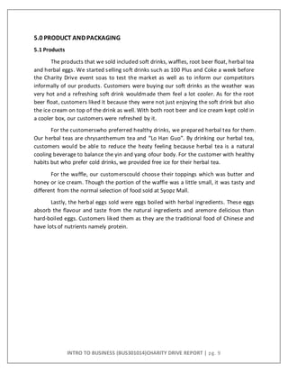 INTRO TO BUSINESS (BUS301014)CHARITY DRIVE REPORT | pg. 9
5.0 PRODUCT AND PACKAGING
5.1 Products
The products that we sold included soft drinks, waffles, root beer float, herbal tea
and herbal eggs. We started selling soft drinks such as 100 Plus and Coke a week before
the Charity Drive event soas to test the market as well as to inform our competitors
informally of our products. Customers were buying our soft drinks as the weather was
very hot and a refreshing soft drink wouldmade them feel a lot cooler. As for the root
beer float, customers liked it because they were not just enjoying the soft drink but also
the ice cream on top of the drink as well. With both root beer and ice cream kept cold in
a cooler box, our customers were refreshed by it.
For the customerswho preferred healthy drinks, we prepared herbal tea for them.
Our herbal teas are chrysanthemum tea and “Lo Han Guo”. By drinking our herbal tea,
customers would be able to reduce the heaty feeling because herbal tea is a natural
cooling beverage to balance the yin and yang ofour body. For the customer with healthy
habits but who prefer cold drinks, we provided free ice for their herbal tea.
For the waffle, our customerscould choose their toppings which was butter and
honey or ice cream. Though the portion of the waffle was a little small, it was tasty and
different from the normal selection of food sold at Syopz Mall.
Lastly, the herbal eggs sold were eggs boiled with herbal ingredients. These eggs
absorb the flavour and taste from the natural ingredients and aremore delicious than
hard-boiled eggs. Customers liked them as they are the traditional food of Chinese and
have lots of nutrients namely protein.
 