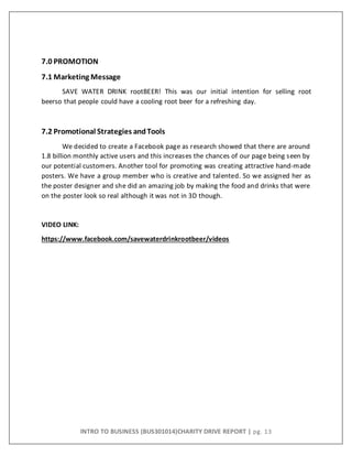 INTRO TO BUSINESS (BUS301014)CHARITY DRIVE REPORT | pg. 13
7.0 PROMOTION
7.1 Marketing Message
SAVE WATER DRINK rootBEER! This was our initial intention for selling root
beerso that people could have a cooling root beer for a refreshing day.
7.2 Promotional Strategies andTools
We decided to create a Facebook page as research showed that there are around
1.8 billion monthly active users and this increases the chances of our page being seen by
our potential customers. Another tool for promoting was creating attractive hand-made
posters. We have a group member who is creative and talented. So we assigned her as
the poster designer and she did an amazing job by making the food and drinks that were
on the poster look so real although it was not in 3D though.
VIDEO LINK:
https://www.facebook.com/savewaterdrinkrootbeer/videos
 