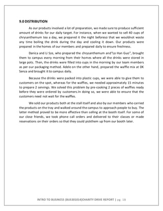 INTRO TO BUSINESS (BUS301014)CHARITY DRIVE REPORT | pg. 18
9.0 DISTRIBUTION
As our products involved a lot of preparation, we made sure to produce sufficient
amount of drinks for our daily target. For instance, when we wanted to sell 40 cups of
chrysanthemum tea a day, we prepared it the night beforeso that we wouldnot waste
any time boiling the drink during the day and cooling it down. Our products were
prepared in the homes of our members and prepared daily to ensure freshness.
Danica and Li Sze, who prepared the chrysanthemum and“Lo Han Guo”, brought
them to campus every morning from their homes where all the drinks were stored in
large pots. Then, the drinks were filled into cups in the morning by our team members
as per our packaging method. Adele on the other hand, prepared the waffle mix at DK
Senza and brought it to campus daily.
Because the drinks were packed into plastic cups, we were able to give them to
customers on the spot, whereas for the waffles, we needed approximately 15 minutes
to prepare 2 servings. We solved this problem by pre-cooking 2 pieces of waffles ready
before they were ordered by customers.In doing so, we were able to ensure that the
customers need not wait for the waffles.
We sold our products both at the stall itself and also by our members who carried
the products on the tray and walked around the campus to approach people to buy. The
latter method proved to be more effective than selling at the booth itself. For some of
our close friends, we took phone call orders and delivered to their classes or made
reservations on their orders so that they could pickthem up from our booth later.
 