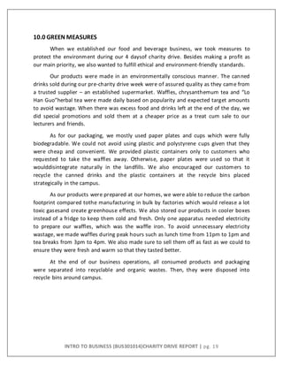 INTRO TO BUSINESS (BUS301014)CHARITY DRIVE REPORT | pg. 19
10.0 GREEN MEASURES
When we established our food and beverage business, we took measures to
protect the environment during our 4 daysof charity drive. Besides making a profit as
our main priority, we also wanted to fulfill ethical and environment-friendly standards.
Our products were made in an environmentally conscious manner. The canned
drinks sold during our pre-charity drive week were of assured quality as they came from
a trusted supplier – an established supermarket. Waffles, chrysanthemum tea and “Lo
Han Guo”herbal tea were made daily based on popularity and expected target amounts
to avoid wastage. When there was excess food and drinks left at the end of the day, we
did special promotions and sold them at a cheaper price as a treat cum sale to our
lecturers and friends.
As for our packaging, we mostly used paper plates and cups which were fully
biodegradable. We could not avoid using plastic and polystyrene cups given that they
were cheap and convenient. We provided plastic containers only to customers who
requested to take the waffles away. Otherwise, paper plates were used so that it
woulddisintegrate naturally in the landfills. We also encouraged our customers to
recycle the canned drinks and the plastic containers at the recycle bins placed
strategically in the campus.
As our products were prepared at our homes, we were able to reduce the carbon
footprint compared tothe manufacturing in bulk by factories which would release a lot
toxic gasesand create greenhouse effects. We also stored our products in cooler boxes
instead of a fridge to keep them cold and fresh. Only one apparatus needed electricity
to prepare our waffles, which was the waffle iron. To avoid unnecessary electricity
wastage, we made waffles during peak hours such as lunch time from 11pm to 1pm and
tea breaks from 3pm to 4pm. We also made sure to sell them off as fast as we could to
ensure they were fresh and warm so that they tasted better.
At the end of our business operations, all consumed products and packaging
were separated into recyclable and organic wastes. Then, they were disposed into
recycle bins around campus.
 
