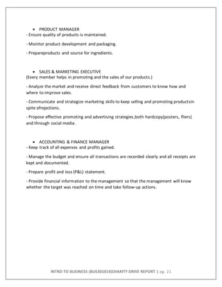 INTRO TO BUSINESS (BUS301014)CHARITY DRIVE REPORT | pg. 21
 PRODUCT MANAGER
- Ensure quality of products is maintained.
- Monitor product development and packaging.
- Prepareproducts and source for ingredients.
 SALES & MARKETING EXECUTIVE
(Every member helps in promoting and the sales of our products.)
- Analyze the market and receive direct feedback from customers to know how and
where to improve sales.
- Communicate and strategize marketing skills to keep selling and promoting productsin
spite ofrejections.
- Propose effective promoting and advertising strategies,both hardcopy(posters, fliers)
and through social media.
 ACCOUNTING & FINANCE MANAGER
- Keep track of all expenses and profits gained.
- Manage the budget and ensure all transactions are recorded clearly and all receipts are
kept and documented.
- Prepare profit and loss (P&L) statement.
- Provide financial information to the management so that the management will know
whether the target was reached on time and take follow-up actions.
 