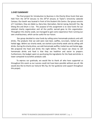 INTRO TO BUSINESS (BUS301014)CHARITY DRIVE REPORT | pg. 3
1.0 KEY SUMMARY
The final project for Introduction to Business is the Charity Drive Event that was
held from the 26th
of January to the 29th
of January at Taylor’s University Lakeside
Campus. Our booth was located in front of the Student Life Centre. Our group consists
of 7 members; they are Adele Lu, Dana Kan, DanicaGan, Darren Leong, Kenneth Tan, Ng
Sheng Zhe and Shum Li Sze. The purpose of this assignment is to raise funds for our
selected charity organization and all the profits earned goes to this organization.
Throughout this charity week, we managed to gain some experience from running our
own small business, which can be useful for our future.
Our group decided to raise funds by selling some homemade products and soft
drinks. The products that we sold were root beer, waffles, ice-cream, herbal tea and
herbal eggs. Before our charity week, we started a pre-charity week sale by selling soft
drinks. During the charity drive, we sold homemade waffles, herbal tea and herbal eggs.
We prepared the food and drinks the night before. The reason we chose to sell
homemade drinks and food is that they are healthier and easier to prepare.
Furthermore, the budget spent on purchasing the ingredients for the food and drinks is
lower compared to ourother products sold.
To express our gratitude, we would like to thank all who have supported us
throughout this event as our success could not have been possible without you all. We
would also like to thank our lecturer Ms.Tay, for her guidance and support throughout
this project.
 