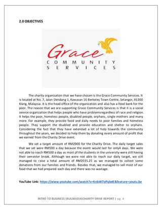INTRO TO BUSINESS (BUS301014)CHARITY DRIVE REPORT | pg. 4
2.0 OBJECTIVES
The charity organization that we have chosen is the Grace Community Services. It
is located at No. 7, Jalan Dendang 1, Kawasan 16 Berkeley Town Centre, Selangor, 41300
Klang, Malaysia. It is the head office of the organization and also has a food bank for the
poor. The reason that we are supporting Grace Community Services is that it is a social
service organization that helps people who have problemsregardless of race and religion.
It helps the poor, homeless people, disabled people, orphans, single mothers and many
more. For example, they provide food and daily needs to poor families and homeless
people. They support the disabled and provide education and shelter to orphans.
Considering the fact that they have extended a lot of help towards the community
throughout the years, we decided to help them by donating every amount of profit that
we earned from the Charity Drive event.
We set a target amount of RM2000 for the Charity Drive. The daily target sales
that we set were RM500 a day because the event would last for only4 days. We were
not able to reach RM500 a day as most of the students in the university were still having
their semester break. Although we were not able to reach our daily target, we still
managed to raise a total amount of RM2035.25 as we managed to collect some
donations from our families and friends. Besides that, we managed to sell most of our
food that we had prepared each day and there was no wastage.
YouTube Link: https://www.youtube.com/watch?v=KnbW7oPqbdE&feature=youtu.be
 