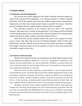 INTRO TO BUSINESS (BUS301014)CHARITY DRIVE REPORT | pg. 5
3.0 TARGET MARKET
3.1 Customers and their backgrounds
Our business was mainly targeted at the Taylor’s Lakeside University students as
they are the majority of the population at our business location. In Taylor’s Lakeside
University, most of the students come from the middle to upper income socioeconomic
backgrounds and they have enough pocket money to spendin the campus. Therefore,
we were confident that the students would be willing to buy our products.
The secondary customers of our business were the staff in the university.
However, they were only a minority of the population in the campus and the likelihood
of them buying products from us would be lower than the students. This is because they
arethe working class andare unlikely to purchase products from us.
Apart from that, we also targeted visitors who came to our campus for events
such as Career Talk, Open Day and even the Biotech Exhibition. Most of them were
professionals, parents, students and even lecturers from other universities or colleges.
We thought it would be easier to sell our products to them as they were mostly from
the middle to upper income class.
3.2 Customer wants and needs
Based on the weather forecast, the temperature for Klang Valley during the days
of our charity drive would be around 32 °C to 35 °C. Thiswould be considered as hot
weather and thus would help in our sale of cold drinks. Therefore, we chose cold drinks
such as Chinese Herbal Tea and Root Beer Float as our main products as they would be
more cooling and refreshing on a hot day.
Other than that, we were expecting a cooler weather in the morning; therefore
we provided hot drinks, hot herbal eggs and hot fresh waffles topped with honey as well
to satisfy our customers’ demands. As we know, students and staff sit in air-conditioned
classrooms or offices, and they would be unlikely to buy lots of cold drinks or cold food
from us in the mornings. By preparing both cold refreshing drinks and warm food, we
were confident that we couldmeet the needs of our customers fromthe various groups.
Moreover, the prices of our products ranged from RM 3 to RM 5 which was much
cheaper than the food and beverages from the commercial block, Syopz Mall. We sold
our items at a reasonable and affordable price to make sure our customers were willing
to buy our products and would continue to come back to buy our products again for the
following days.
 