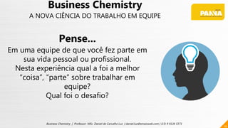 10
Business Chemistry | Professor MSc. Daniel de Carvalho Luz | daniel.luz@emaisweb.com | (15) 9 9126 5571
Business Chemistry
A NOVA CIÊNCIA DO TRABALHO EM EQUIPE
Pense...
Em uma equipe de que você fez parte em
sua vida pessoal ou profissional.
Nesta experiência qual a foi a melhor
“coisa”, “parte” sobre trabalhar em
equipe?
Qual foi o desafio?
 