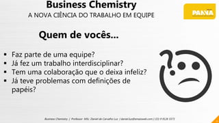 11
Business Chemistry | Professor MSc. Daniel de Carvalho Luz | daniel.luz@emaisweb.com | (15) 9 9126 5571
Business Chemistry
A NOVA CIÊNCIA DO TRABALHO EM EQUIPE
Quem de vocês...
 Faz parte de uma equipe?
 Já fez um trabalho interdisciplinar?
 Tem uma colaboração que o deixa infeliz?
 Já teve problemas com definições de
papéis?
 