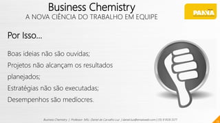 Por Isso...
Boas ideias não são ouvidas;
Projetos não alcançam os resultados
planejados;
Estratégias não são executadas;
Desempenhos são medíocres.
13
Business Chemistry | Professor MSc. Daniel de Carvalho Luz | daniel.luz@emaisweb.com | (15) 9 9126 5571
Business Chemistry
A NOVA CIÊNCIA DO TRABALHO EM EQUIPE
 