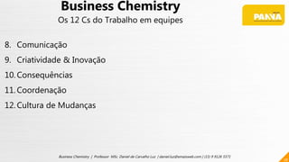 28
Business Chemistry | Professor MSc. Daniel de Carvalho Luz | daniel.luz@emaisweb.com | (15) 9 9126 5571
Business Chemistry
Os 12 Cs do Trabalho em equipes
8. Comunicação
9. Criatividade & Inovação
10. Consequências
11. Coordenação
12. Cultura de Mudanças
 