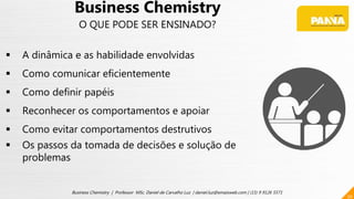 30
Business Chemistry | Professor MSc. Daniel de Carvalho Luz | daniel.luz@emaisweb.com | (15) 9 9126 5571
Business Chemistry
O QUE PODE SER ENSINADO?
 A dinâmica e as habilidade envolvidas
 Como comunicar eficientemente
 Como definir papéis
 Reconhecer os comportamentos e apoiar
 Como evitar comportamentos destrutivos
 Os passos da tomada de decisões e solução de
problemas
 