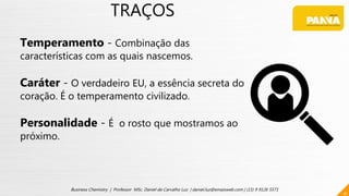 TRAÇOS
Temperamento - Combinação das
características com as quais nascemos.
Caráter - O verdadeiro EU, a essência secreta do
coração. É o temperamento civilizado.
Personalidade - É o rosto que mostramos ao
próximo.
41
Business Chemistry | Professor MSc. Daniel de Carvalho Luz | daniel.luz@emaisweb.com | (15) 9 9126 5571
 