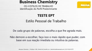 52
Business Chemistry | Professor MSc. Daniel de Carvalho Luz | daniel.luz@emaisweb.com | (15) 9 9126 5571
Business Chemistry
OS 4 ESTILOS DE TRABALHO
Identificação do Perfil Predominante
TESTE EPT
Estilo Pessoal de Trabalho
De cada grupo de palavras, escolha a que lhe agrada mais.
Não demore a escolher, faça isso o mais rápido que puder, com
base em sua reação imediata ou intuitiva às palavras.
 