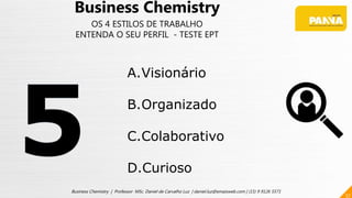57
Business Chemistry | Professor MSc. Daniel de Carvalho Luz | daniel.luz@emaisweb.com | (15) 9 9126 5571
Business Chemistry
OS 4 ESTILOS DE TRABALHO
ENTENDA O SEU PERFIL - TESTE EPT
A.Visionário
B.Organizado
C.Colaborativo
D.Curioso
 