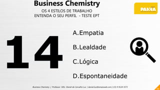 66
Business Chemistry | Professor MSc. Daniel de Carvalho Luz | daniel.luz@emaisweb.com | (15) 9 9126 5571
Business Chemistry
OS 4 ESTILOS DE TRABALHO
ENTENDA O SEU PERFIL - TESTE EPT
A.Empatia
B.Lealdade
C.Lógica
D.Espontaneidade
 