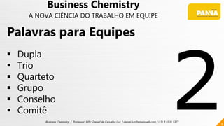 8
Business Chemistry | Professor MSc. Daniel de Carvalho Luz | daniel.luz@emaisweb.com | (15) 9 9126 5571
Palavras para Equipes
 Dupla
 Trio
 Quarteto
 Grupo
 Conselho
 Comitê
Business Chemistry
A NOVA CIÊNCIA DO TRABALHO EM EQUIPE
 