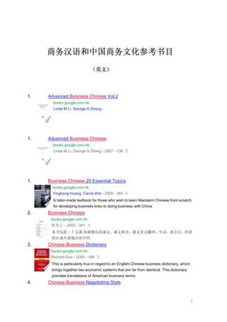1
商务汉语商务汉语商务汉语商务汉语和和和和中国中国中国中国商务文化商务文化商务文化商务文化参考书目参考书目参考书目参考书目
（（（（英文英文英文英文））））
1. Advanced Business Chinese Vol.2
books.google.com.hk
Linda M Li, George X Zhang -
1. Advanced Business Chinese
books.google.com.hk
Linda M Li, George X Zhang - 2007 - 136 页
1. Business Chinese 20 Essential Topics
books.google.com.hk
Yinghong Huang, Carrie Wei - 2009 - 364 页
A tailor-made textbook for those who wish to learn Mandarin Chinese from scratch,
for developing business links or doing business with China.
2. Business Chinese
books.google.com.hk
黄为之 - 2002 - 341 页
本书包括二十五课,每课都包括课文、课文拼音、课文英文翻译、生词、重点句、经济
特区或开放城市的介绍.
3. Chinese Business Dictionary
books.google.com.hk
Richard Guo - 2005 - 168 页
This is particularly true in regard to an English-Chinese business dictionary, which
brings together two economic systems that are far from identical. This dictionary
provides translations of American business terms.
4. Chinese Business Negotiating Style
 