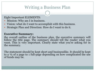 Writing a Business Plan
Eight Important ELEMENTS:
Mission: Why am I in business.
Vision: what do I want to accomplish with this business.
Strategic Plan and Direction: How do I want to do it.
Executive Summary:
the overall outline of the business plan, the executive summary will
follow the title page. The summary should tell the reader what you
want. This is very important. Clearly state what you're asking for in
the summary.
The statement should be kept short and businesslike. It should be kept
to a ½ of a page to 1 full-page depending on how complicated the use
of funds may be.
 