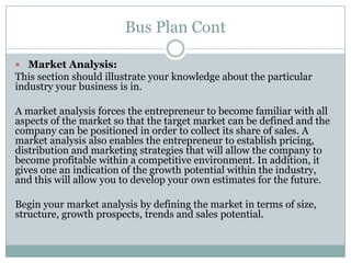 Bus Plan Cont
Market Analysis:
This section should illustrate your knowledge about the particular
industry your business is in.
A market analysis forces the entrepreneur to become familiar with all
aspects of the market so that the target market can be defined and the
company can be positioned in order to collect its share of sales. A
market analysis also enables the entrepreneur to establish pricing,
distribution and marketing strategies that will allow the company to
become profitable within a competitive environment. In addition, it
gives one an indication of the growth potential within the industry,
and this will allow you to develop your own estimates for the future.
Begin your market analysis by defining the market in terms of size,
structure, growth prospects, trends and sales potential.
 