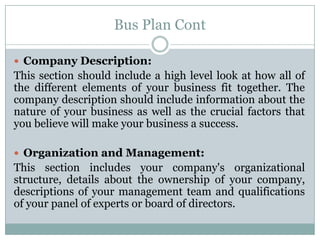 Bus Plan Cont
Company Description:
This section should include a high level look at how all of
the different elements of your business fit together. The
company description should include information about the
nature of your business as well as the crucial factors that
you believe will make your business a success.
Organization and Management:
This section includes your company's organizational
structure, details about the ownership of your company,
descriptions of your management team and qualifications
of your panel of experts or board of directors.
 