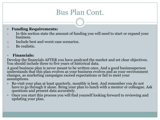 Bus Plan Cont.
Funding Requirements:
1. In this section state the amount of funding you will need to start or expand your
business.
2. Include best and worst case scenarios.
3. Be realistic.
Financials:
Develop the financials AFTER you have analyzed the market and set clear objectives.
You should include three to five years of historical data.
A good business plan is never meant to be written once. And a good businessperson
understands that this plan evolves as your business evolves and as your environment
changes, as marketing campaigns exceed expectations or fail to meet your
assumptions.
Re-visit your plan at least quarterly, monthly is best. And remember you do not
have to go through it alone. Bring your plan to lunch with a mentor or colleague. Ask
questions and present data accurately.
Once you start this process you will find yourself looking forward to reviewing and
updating your plan.
 
