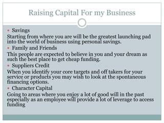Raising Capital For my Business
Savings
Starting from where you are will be the greatest launching pad
into the world of business using personal savings.
Family and Friends
This people are expected to believe in you and your dream as
such the best place to get cheap funding.
Suppliers Credit
When you identify your core targets and off takers for your
service or products you may wish to look at the spontaneous
financing options.
Character Capital
Going to areas where you enjoy a lot of good will in the past
especially as an employee will provide a lot of leverage to access
funding
 